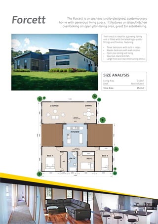 Forcett                         The Forcett is an architecturally-designed, contemporary
                           home with generous living space. It features an island kitchen
                             overlooking an open plan living area, great for entertaining.


                                                                      The Forectt is ideal for a growing family
                                                                      and is ﬁtted with the latest high-quality
                                                                      ﬁttings and ﬁnishes, featuring:

                                                                      •     Three bedrooms with built in robes.
                                                                      •     Master bedroom with walk in robe.
                                                                      •     Open plan dining and living.
                                                                      •     Spacious island kitchen.
                                                                      •     Large front and rear entertaining decks.




                                                                      SIZE ANALYSIS
                                                                      Living Area                          152m2
                                                                      Deck                           Not included
                                                                      Total Area                           152m2



                                    11420
                                                              4820
             5000




                                               5020
     14400
             4400




                                                                                   4400
                                                                                   4820
             5000




                    3410     1500       2000           3450          3100

                                               14000




                                                                                                                    3
 