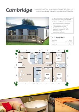 Cambridge                              The Cambridge is architecturally-designed, featuring four
                                         bedrooms and a generous living and entertaining area.



                                                                                    The Cambridge is a generously proportioned
                                                                                    family home and is ﬁtted with the latest
                                                                                    high-quality ﬁttings and ﬁnishes, featuring:

                                                                                    •      Four bedrooms with built in robes.
                                                                                    •      Master bedroom with ensuite.
                                                                                    •      Separate dining and living.
                                                                                    •      Spacious kitchen with pantry.
                                                                                    •      Bathroom with separate toilet.
                                                                                    •      Separate laundry.
                                                                                    •      Built in linen cupboard.



                                                                                    SIZE ANALYSIS
                                                                                    Living Area                          160m2
                                                                                    Deck                           Not included
                                                                                    Total Area                               160m2



                                                             16000
                       6250                           1900             3200                         4200
            3230




                                                                                                                      3730
                   DINING        KITCHEN              L'DRY          BED 4                         BED 3
                                              LINEN




                                                                            ROBE                           ROBE
            1590




                                                                              HARDWIRED


                                                                                                                      1000
                                                                              SMOKE
                                                                              DETECTOR
    10000




                                                                        ROBE




                            LOUNGE         BATH                      BED 2                         BED 1
            4820




                                                                                                                      3410
                                                                                          ROBE




                     3100                   3100                     3100                           3100




4
 