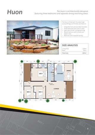 Huon                            The Huon is architecturally-designed,
       featuring three bedrooms and separate dining and living areas.



                                      The Huon is ﬁtted with the latest high-
                                      quality ﬁttings and ﬁnishes and features:

                                      • Integrated front and rear deck/verandah.
                                      • Three bedrooms with built in robes.
                                      • Open plan kitchen, dining and living.
                                      • Master bedroom with ensuite and
                                        walk in robe.
                                      • Bathroom with separate laundry.




                                      SIZE ANALYSIS
                                      Living Area                       120m2
                                      Deck                               20m2
                                      Total Area                        140m2




                                                                                  5
 