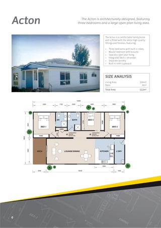 Acton                                                             The Acton is architecturally-designed, featuring
                                                               three bedrooms and a large open plan living area.



                                                                                                     The Acton is a comfortable family home
                                                                                                     and is ﬁtted with the latest high-quality
                                                                                                     ﬁttings and ﬁnishes, featuring:

                                                                                                     •   Three bedrooms with built in robes.
                                                                                                     •   Master bedroom with ensuite.
                                                                                                     •   Spacious open plan living.
                                                                                                     •   Integrated deck / verandah.
                                                                                                     •   Separate laundry.
                                                                                                     •   Built in linen cupboard.




                                                                                                     SIZE ANALYSIS
                                                                                                     Living Area                        104m2
                                                                                                     Deck                                 8m2
                                                                                                     Total Area                         112m2



                                                              14000

                         3300          1700           2000                      3460                        3000




                                EN                    BATH                    BED 3
                                                                       2730




                                                                                              ROBE
           3820




                     BED 1                                                                                  BED 2
                                       LINEN

                                                  HARDWIRED                      HARDWIRED
                                1000




                                                  SMOKE                          SMOKE
                   ROBE                           DETECTOR                       DETECTOR                          ROBE
    8000

           3820




                  DECK                         LOUNGE/DINING                                 KITCHEN               L'DRY




                                                                                               2900


                  2000                                         10230                                                1500




6
 