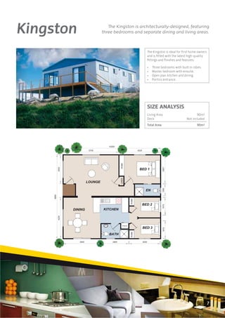 Kingston      The Kingston is architecturally-designed, featuring
           three bedrooms and separate dining and living areas.



                                 The Kingston is ideal for ﬁrst home owners
                                 and is ﬁtted with the latest high-quality
                                 ﬁttings and ﬁnishes and features:

                                 •   Three bedrooms with built in robes.
                                 •   Master bedroom with ensuite.
                                 •   Open plan kitchen and dining.
                                 •   Portico entrance.




                                 SIZE ANALYSIS
                                 Living Area                        90m2
                                 Deck                        Not included
                                 Total Area                         90m2




                                                                            7
 