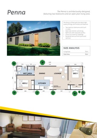 Penna                                                          The Penna is architecturally-designed,
                                                featuring two bedrooms and an open plan living area.



                                                                                  The Penna is ﬁtted with the latest high-
                                                                                  quality ﬁttings and ﬁnishes and features:

                                                                                  •   Two spacious bedrooms with built
                                                                                      in robes.
                                                                                  •   Open plan kitchen and dining.
                                                                                  •   Bathroom with separate laundry.
                                                                                  •   Choice of 3 exterior claddings.
                                                                                  •   Rendered texture ﬁnish (pictured)
                                                                                      optional.




                                                                                  SIZE ANALYSIS
                                                                                  Living Area                             70m2
                                                                                  Total Area                              70m2




                                                      14000

               2160          1350                     7040                                          3000
        1725




                  WET AREA                 DINING              LOUNGE                             BED 1




                                                                                                                   3829
 5000

        2955




                 BED 2                     KITCHEN
                                    ROBE
                                                              HARDWIRED
                                                                                                      W/R
                                                              SMOKE DETECTOR




                      3600                     3903                        3637




                                                                                                                                 9
 