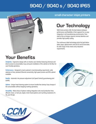 9040 / 9040 s / 9040 IP65
Our Technology
Your Benefits
9000 Series printers offer the best balance between
performance and flexibility in their segment for an easy
integration in all manufacturing environments. Their
state-of-the-art design requires minimal attention and
provides high quality coding.
The continuous inkjet technology prints the best before
dates, logos, alphanumeric text and 1D and 2D barcodes.
Its wide range of inks meets every industries’
requirements.
Simplicity - Ergonomic design with an intuitive user interface featuring shortcuts and
direct access to consumables. Easy and quick installation of the cabinet on the floor for
user-friendly operations.
Performance - Designed to meet customer’s most demanding requirments: wide
selection of inks, standard Ethernet connectivity, high speed version and IP65 cabinet
available.
Quality - Automatic ink-pressure adjustment (Jet Speed Control) guaranteeing print
quality.
Uptime - Unique head cleaning system to ensure trouble-free startup. Easy change of
the consumables without stopping marking operations.
Versatility - Wide choice of options making integration onto most production lines
efficient: mono- or twin-jet, single or twin-head systems and 3 printing resolutions (71,
115, and 178 dpi).
small character inkjet printers
 