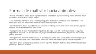 Formas de maltrato hacia animales:
-Alance amiento de toros . Es un espectáculo que consiste en la persecución y alance amiento de un
toro hasta la muerte en campo abierto.
-Caza de zorros . Perros de caza y jinetes persiguen y matan a un zorro que huye.Se entrena a los
perros para esto por medio de hacer que maten a cachorros de zorro.
-Corrida de toros. Es un espectáculo que consiste en lidiar y dar muerte varios toros bravos, a pie o a
caballo, en un recinto cerrado para tal fin.
-Hostigamiento de oso. Practicado en Inglaterra, del siglo 11 al 19, y en la actualidad en algunas
regiones de Pakistán. Un oso encadenado, cuyos dientes han sido molidos, es atacado por cuatro
perros, mastines.
-Hostigamiento del toro. Un toro atado es atacado por perros a los cuales se ha entrenado para que
muerdan el hocico del toro y no suelten. Perro tras perro ataca hasta que el toro se desploma.17
-peleas de gallos. Gallos a los cuales se añaden espuelas de acero de hasta diez centímetros de largo
pelean y a menudo mueren.
 