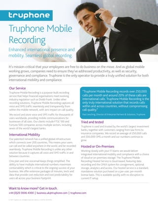 Want to know more? Get in touch.
© 2015 Truphone Inc. All Rights Reserved. Version 2.0 (2015). 90410795.
+44 (0)20 3006 4300 | business.uk@truphone.com | truphone.com
Truphone Mobile
Recording
It’s mission-critical that your employees are free to do business on the move. And as global mobile
working grows, companies need to ensure they’ve addressed productivity, as well as security,
governance and compliance. Truphone is the only operator to provide a truly unified solution for both
international mobility and compliance.
Enhanced international presence and
mobility. Seamless global recording.
Tried and tested
Truphone is used and trusted by the world’s largest investment
banks, together with customers ranging from law firms to
insurance companies. We record an average of 250,000 calls
and 200,000 SMS a month and our numbers continue to
grow.
Hosted or On-Premises
Working closely with your IT teams we would deliver
integrated international mobility and compliance with a choice
of cloud or on-premises storage. The Truphone Mobile
Recording Hosted Service is cloud-based, featuring data
recording and the ONiX system for consignment, optional
storage, analytics and access. Our hosted service is a standard,
standalone solution purchased on a per-user, per-month
license basis. This is available quickly with no disruption to
current IT setup.
Our Service
Truphone Mobile Recording is a purpose-built recording
service that helps financial organisations meet evolving
industry regulation such as Dodd-Frank. Unlike other
recording solutions, Truphone Mobile Recording captures all
voice and SMS traffic seamlessly and transparently from
within the mobile network, with zero impact on call quality.
We record and store voice and SMS traffic for thousands of
users worldwide, providing mobile communications for
businesses of all sizes. Our clients include FTSE 100 and
Fortune 500 companies across multiple sectors, including
seven of the world’s largest banks.
International Mobility
Our patented network has a unified global infrastructure
which connects over 200 countries. This means your users
can call and be called anywhere in the world, and be recorded
seamlessly. Truphone Mobile Recording is unlike any other
solution because it captures all voice and SMS traffic in and
between countries.
One plan and one voicemail keeps things simplified. The
ability to have multiple international numbers maximises
contactability which is critical to the ongoing success of your
business. We offer extensive packages of minutes, texts and
data that provide cost reduction and cost predictability for
users all across your business footprint.
“Truphone Mobile Recording records over 250,000
calls per month and around 20% of these calls are
international calls. Truphone Mobile Recording is the
only truly international solution that records calls
within and across countries, without compromising
call quality.”
Paul Liesching, Director of Enterprise Partners & Solutions, Truphone
 