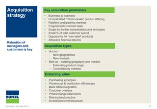 Acquisition
strategy
14
Key acquisition parameters
Acquisition types
 Business to business
 Consolidated “not-for-resale” product offering
 Resilient and growing markets
 Fragmented customer base
 Scope for further consolidation and synergies
 Small % of total customer spend
 Opportunity for “own label” products
 Attractive financial returns
Retention of
managers and
customers is key
 Anchor
– New geographies
– New markets
 Bolt-on – existing geography and market
– Extending product range
– Consolidating markets
Extracting value
 Purchasing synergies
 Warehouse & distribution efficiencies
 Back office integration
 Customer overlays
 Product range extensions
 Sharing best practice
 Investment in infrastructure
Business Case May 2015
 