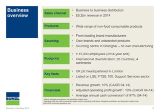Business
overview
2
Sales channel
Products
Sourcing
Footprint
Key facts
Financials
 Business to business distribution
 £6.2bn revenue in 2014
 Wide range of non-food consumable products
 From leading brand manufacturers
 Own brands and unbranded products
 Sourcing centre in Shanghai – no own manufacturing
 c.15,000 employees (2014 year end)
 International diversification: 28 countries, 4
continents
 UK plc headquartered in London
 Listed on LSE; FTSE 100; Support Services sector
 Revenue growth: 10% (CAGR 04-14)
 Adjusted operating profit growth*: 10% (CAGR 04-14)
 Average annual cash conversion† of 97% (04-14)
* Before intangible amortisation and acquisition related costs
† Operating cash flow before acquisition related costs to operating profit before intangible amortisation and acquisition related costs
2004-2005 continuing operations only
Business Case May 2015
 