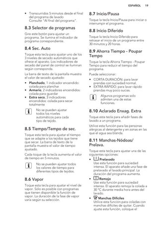 • Transcurridos 5 minutos desde el final
del programa de lavado
Consulte "Al final del programa".
8.3 Selector de programas
Gire este botón para ajustar un
programa. Se ilumina el indicador de
programa correspondiente.
8.4 Sec. Auto
Toque esta tecla para ajustar uno de los
3 niveles de secado automáticos que
ofrece el aparato. Los indicadores de
secado del panel de control se iluminan
según corresponda.
La barra de texto de la pantalla muestra
el valor de secado ajustado:
• Planchado, 1 indicador encendido:
colada para planchar
• Armario, 2 indicadores encendidos:
colada para guardar
• Extra seco, 3 indicadores
encendidos: colada para secar
totalmente
No se pueden ajustar
todos los niveles
automáticos para cada
tipo de tejido.
8.5 Tiempo/Tempo de sec.
Toque esta tecla para ajustar el tiempo
que se adapte a los tejidos que tiene
que secar. La barra de texto de la
pantalla muestra el valor de tiempo
ajustado.
Cada toque de la tecla aumenta el valor
de tiempo en 5 minutos.
No se pueden ajustar todos
los valores de tiempo para
diferentes tipos de tejidos.
8.6 Vapor
Toque esta tecla para ajustar el nivel de
vapor. Sólo es posible con programas
que tienen disponible la función de
vapor. La duración de la fase de vapor
varía según su selección.
8.7 Inicio/Pausa
Toque la tecla Inicio/Pausa para iniciar o
interrumpir el programa.
8.8 Inicio Diferido
Toque la tecla Inicio Diferido para
retrasar el inicio de un programa entre
30 minutos y 20 horas.
8.9 Ahorra Tiempo - Poupar
Tempo
Toque la tecla Ahorra Tiempo - Poupar
Tempo para reducir el tiempo del
programa.
Puede seleccionar:
• CORTA DURACIÓN: para lavar
prendas con suciedad normal.
• EXTRA RÁPIDO: para lavar rápido
prendas muy poco sucias.
Algunos programas solo
admiten una de estas
funciones.
8.10 Aclarado Enxag. Extra
Toque esta tecla para añadir fases de
lavado a un programa.
Utilice esta función para las personas
alérgicas al detergente y en zonas en las
que el agua sea blanda.
8.11 Manchas-Nódoas/
Prelava.
Toque esta tecla para ajustar una de las
siguientes opciones:
• Prelavado
Use esta función para suciedad
intensa. El aparato añade una fase de
prelavado al lavado principal. La
duración del programa aumenta.
• Remojo
Use esta función para suciedad
intensa. El aparato remoja la colada a
30 °C durante media hora antes del
lavado.
• Manchas Difíciles
Utilice esta función para coladas con
manchas difíciles de quitar. Cuando
ajuste esta función, coloque el
ESPAÑOL 19
 