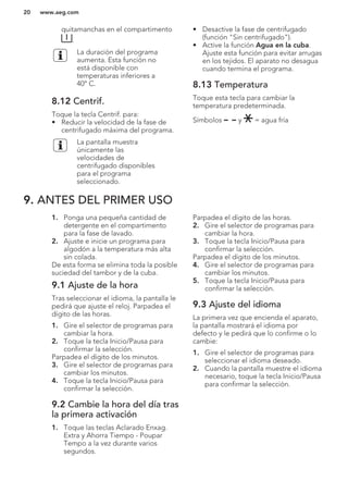 quitamanchas en el compartimento
.
La duración del programa
aumenta. Esta función no
está disponible con
temperaturas inferiores a
40° C.
8.12 Centrif.
Toque la tecla Centrif. para:
• Reducir la velocidad de la fase de
centrifugado máxima del programa.
La pantalla muestra
únicamente las
velocidades de
centrifugado disponibles
para el programa
seleccionado.
• Desactive la fase de centrifugado
(función "Sin centrifugado").
• Active la función Agua en la cuba.
Ajuste esta función para evitar arrugas
en los tejidos. El aparato no desagua
cuando termina el programa.
8.13 Temperatura
Toque esta tecla para cambiar la
temperatura predeterminada.
Símbolos y = agua fría
9. ANTES DEL PRIMER USO
1. Ponga una pequeña cantidad de
detergente en el compartimento
para la fase de lavado.
2. Ajuste e inicie un programa para
algodón a la temperatura más alta
sin colada.
De esta forma se elimina toda la posible
suciedad del tambor y de la cuba.
9.1 Ajuste de la hora
Tras seleccionar el idioma, la pantalla le
pedirá que ajuste el reloj. Parpadea el
dígito de las horas.
1. Gire el selector de programas para
cambiar la hora.
2. Toque la tecla Inicio/Pausa para
confirmar la selección.
Parpadea el dígito de los minutos.
3. Gire el selector de programas para
cambiar los minutos.
4. Toque la tecla Inicio/Pausa para
confirmar la selección.
9.2 Cambie la hora del día tras
la primera activación
1. Toque las teclas Aclarado Enxag.
Extra y Ahorra Tiempo - Poupar
Tempo a la vez durante varios
segundos.
Parpadea el dígito de las horas.
2. Gire el selector de programas para
cambiar la hora.
3. Toque la tecla Inicio/Pausa para
confirmar la selección.
Parpadea el dígito de los minutos.
4. Gire el selector de programas para
cambiar los minutos.
5. Toque la tecla Inicio/Pausa para
confirmar la selección.
9.3 Ajuste del idioma
La primera vez que encienda el aparato,
la pantalla mostrará el idioma por
defecto y le pedirá que lo confirme o lo
cambie:
1. Gire el selector de programas para
seleccionar el idioma deseado.
2. Cuando la pantalla muestre el idioma
necesario, toque la tecla Inicio/Pausa
para confirmar la selección.
www.aeg.com20
 