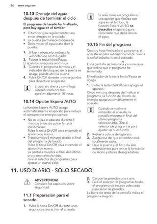 10.13 Drenaje del agua
después de terminar el ciclo
El programa de lavado ha finalizado,
pero hay agua en el tambor:
• El tambor gira regularmente para
evitar arrugas en la colada.
• La puerta permanece bloqueada.
• Debe vaciar el agua para abrir la
puerta:
1. Si fuera necesario, reduzca la
velocidad de centrifugado.
2. Toque la tecla Inicio/Pausa.
El aparato desagua y centrifuga.
3. Cuando el programa termina y el
indicador de bloqueo de la puerta se
apaga, puede abrir la puerta.
4. Pulse On/Off durante unos segundos
para desactivar el aparato.
El aparato drena y centrifuga
automáticamente tras
aproximadamente 18 horas.
10.14 Opción Espera AUTO
La función Espera AUTO apaga
automáticamente el aparato para reducir
el consumo de energía cuando:
• No se utiliza el aparato durante 5
minutos antes de pulsar la tecla
Inicio/Pausa.
Pulse la tecla On/Off para encender el
aparato de nuevo.
• Transcurridos 5 minutos desde el final
del programa de lavado
Pulse la tecla On/Off para encender el
aparato de nuevo.
La pantalla muestra el final del último
programa seleccionado.
Gire el selector de programas para
ajustar un nuevo ciclo.
Si selecciona un programa o
una opción que finaliza con
agua en el tambor, la
función Espera AUTO no
desactiva el aparato para
recordarle que debe drenar
el agua.
10.15 Fin del programa
Cuando haya finalizado el programa, el
aparato se para automáticamente. Suena
la señal acústica, si está activada.
En la pantalla se ilumina y un mensaje
que indica que el programa ha
terminado.
El indicador de la tecla Inicio/Pausa se
apaga.
1. Pulse la tecla On/Off para apagar el
aparato.
Cinco minutos después de finalizar el
programa, la función de ahorro de
energía apaga automáticamente el
aparato.
Cuando se vuelve a
encender el aparato, la
pantalla muestra el final del
último programa
seleccionado. Gire el
selector de programas para
ajustar un nuevo ciclo.
2. Retire la colada del aparato.
3. Asegúrese de que el tambor está
totalmente vacío.
4. Deje la puerta y el filtro de aire
entreabiertos para evitar la formación
de moho y olores desagradables.
11. USO DIARIO - SOLO SECADO
ADVERTENCIA!
Consulte los capítulos sobre
seguridad.
11.1 Preparación para el
secado
1. Pulse la tecla On/Off durante unos
segundos para activar el aparato.
2. Cargue las prendas una a una.
3. Gire el selector de programas hasta
el programa de secado adecuado
para secar las prendas.
La barra de texto de la pantalla indica el
programa elegido.
www.aeg.com24
 