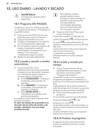 12. USO DIARIO - LAVADO Y SECADO
ADVERTENCIA!
Consulte los capítulos sobre
seguridad.
12.1 Programa SIN PAUSAS
Puede lavar y secar su colada ajustando
un “programas sin pausa”. Proceda de la
siguiente manera:
1. Pulse la tecla On/Off durante unos
segundos para activar el aparato.
2. Cargue las prendas una a una.
3. Coloque el detergente y los aditivos
en el compartimento adecuado.
4. Gire el selector hasta el programa de
lavado. La pantalla muestra el
centrifugado y la temperatura por
defecto. Si es necesario,
modifíquelos según la colada.
5. Ajuste las opciones disponibles.
12.2 Lavado y secado a niveles
automáticos
1. Toque la tecla Sec. Auto
repetidamente hasta que la pantalla
muestre el nivel de secado necesario.
Los indicadores sobre la tecla se
iluminan según corresponda:
a. Nivel PLANCHADO: 1 indicador
encendido, para prendas de
algodón;
b. Nivel ARMARIO: 2 indicadores
encendidos, para prendas de
algodón y sintéticas;
c. Nivel EXTRA SECO: 3
indicadores encendidos, para
prendas de algodón;
La pantalla muestra que el aparato está
listo para empezar.
El valor de tiempo de la pantalla es la
duración de los ciclos de lavado y de
secado, calculados con una carga
predeterminada.
Para obtener un buen
secado usando menos
energía en menos tiempo, el
aparato no permite ajustar
una velocidad de
centrifugado demasiado
baja con las prendas que
van a lavarse y secarse.
2. Toque la tecla Inicio/Pausa para
iniciar el programa.
La pantalla muestra, el indicador de
puerta bloqueada y el de programa
en curso y, alternativamente, la
duración del programa y la hora del final
del ciclo.
La barra de texto indica que el aparato
está en funcionamiento.
La pantalla va mostrando
periódicamente un nuevo valor de
tiempo.
12.3 Lavado y secado por
tiempo
1. Toque Tiempo/Tempo de sec.
repetidamente para ajustar el valor
de tiempo (consulte la tabla
“Programa de secado”).
La pantalla muestra 15 minutos para
programas de algodón y sintéticos y a
partir de 13 minutos para el programa de
lana.
Cada pulsación de la tecla aumenta el
valor de tiempo en 5 minutos. La pantalla
muestra el valor de tiempo ajustado.
2. Pulse Inicio/Pausa para iniciar el
programa.
En la pantalla aparecen los indicadores
de puerta bloqueada y del
programa en curso .
La pantalla muestra, alternativamente, la
duración del programa y la hora del final
del ciclo.
La barra de texto indica que el aparato
está en funcionamiento.
12.4 Al finalizar el programa
El aparato se para automáticamente.
Suenan las señales acústicas, si están
activadas.
www.aeg.com26
 