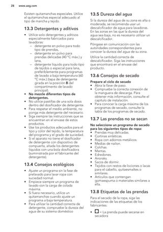 Existen quitamanchas especiales. Utilice
el quitamanchas especial adecuado al
tipo de mancha y tejido.
13.3 Detergentes y aditivos
• Utilice solo detergentes y aditivos
especialmente fabricados para
lavadoras:
– detergente en polvo para todo
tipo de prendas,
– detergente en polvo para
prendas delicadas (40 °C máx.) y
lana,
– detergente líquido para todo tipo
de tejidos o especial para lana,
preferiblemente para programas
de lavado a baja temperatura (60
ºC máx.) (tapa de detergente
girada en la posición B del
compartimento de lavado
principal).
• No mezcle diferentes tipos de
detergentes.
• No utilice pastillas de una sola dosis
dentro del dosificador de detergente.
• Para respetar el medio ambiente, no
ponga más detergente del necesario.
• Siga siempre las instrucciones que se
encuentran en el envase de estos
productos.
• Use los productos adecuados para el
tipo y color del tejido, la temperatura
del programa y el grado de suciedad.
• Si el aparato no tiene el dosificador
de detergente con dispositivo de
compuerta, añada los detergentes
líquidos con una bola dosificadora
(suministrada por el fabricante del
detergente).
13.4 Consejos ecológicos
• Ajuste un programa sin la fase de
prelavado para lavar ropa con
suciedad normal.
• Empiece siempre un programa de
lavado con la carga de colada
máxima.
• Si fuera necesario, utilice un
quitamanchas cuando ajuste un
programa a baja temperatura.
• Para utilizar la cantidad correcta de
detergente, compruebe la dureza del
agua de su sistema doméstico
13.5 Dureza del agua
Si la dureza del agua de su zona es alta o
moderada, se recomienda usar un
descalcificador de agua para lavadoras.
En las zonas en las que la dureza del
agua sea baja, no es necesario utilizar un
descalcificador.
Póngase en comunicación con las
autoridades correspondientes para
conocer la dureza del agua de su zona.
Utilice la cantidad correcta de
descalcificador. Siga las instrucciones
que encontrará en el envase del
producto.
13.6 Consejos de secado
Prepare el ciclo de secado
• Abra la llave de paso.
• Compruebe la correcta conexión de
la manguera de descarga. Para
obtener más información, consulte el
capítulo de instalación.
• Para conocer la carga máxima de los
programas de secado, consulte la
tabla de los programas de secado.
13.7 Las prendas no se secan
No seleccione un programa de secado
para los siguientes tipos de ropa:
• Prendas muy delicadas.
• Cortinas sintéticas.
• Ropa con adornos metálicos.
• Medias de nailon.
• Colchas.
• Mantas.
• Edredones.
• Anoraks.
• Sacos de dormir.
• Tejidos con restos de lociones o lacas
para el cabello, quitaesmaltes o
similares.
• Artículos que contengan
gomaespuma o materiales similares a
ella.
13.8 Etiquetas de las prendas
Para el secado de la ropa, siga las
indicaciones de las etiquetas de los
fabricantes:
• = La prenda puede secarse en
secadora
www.aeg.com28
 