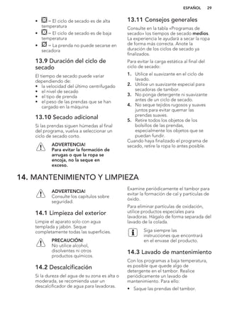 • = El ciclo de secado es de alta
temperatura
• = El ciclo de secado es de baja
temperatura
• = La prenda no puede secarse en
secadora
13.9 Duración del ciclo de
secado
El tiempo de secado puede variar
dependiendo de:
• la velocidad del último centrifugado
• el nivel de secado
• el tipo de prenda
• el peso de las prendas que se han
cargado en la máquina
13.10 Secado adicional
Si las prendas siguen húmedas al final
del programa, vuelva a seleccionar un
ciclo de secado corto.
ADVERTENCIA!
Para evitar la formación de
arrugas o que la ropa se
encoja, no la seque en
exceso.
13.11 Consejos generales
Consulte en la tabla «Programas de
secado» los tiempos de secado medios.
La experiencia le ayudará a secar la ropa
de forma más correcta. Anote la
duración de los ciclos de secado ya
finalizados.
Para evitar la carga estática al final del
ciclo de secado:
1. Utilice el suavizante en el ciclo de
lavado.
2. Utilice un suavizante especial para
secadoras de tambor.
3. No ponga detergente ni suavizante
antes de un ciclo de secado.
4. No seque tejidos rugosos y suaves
juntos para evitar quemar las
prendas suaves.
5. Retire todos los objetos de los
bolsillos de las prendas,
especialmente los objetos que se
puedan fundir.
Cuando haya finalizado el programa de
secado, retire la ropa lo antes posible.
14. MANTENIMIENTO Y LIMPIEZA
ADVERTENCIA!
Consulte los capítulos sobre
seguridad.
14.1 Limpieza del exterior
Limpie el aparato solo con agua
templada y jabón. Seque
completamente todas las superficies.
PRECAUCIÓN!
No utilice alcohol,
disolventes ni otros
productos químicos.
14.2 Descalcificación
Si la dureza del agua de su zona es alta o
moderada, se recomienda usar un
descalcificador de agua para lavadoras.
Examine periódicamente el tambor para
evitar la formación de cal y partículas de
óxido.
Para eliminar partículas de oxidación,
utilice productos especiales para
lavadoras. Hágalo de forma separada del
lavado de la colada.
Siga siempre las
instrucciones que encontrará
en el envase del producto.
14.3 Lavado de mantenimiento
Con los programas a baja temperatura,
es posible que quede algo de
detergente en el tambor. Realice
periódicamente un lavado de
mantenimiento. Para ello:
• Saque las prendas del tambor.
ESPAÑOL 29
 
