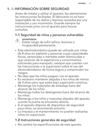 1. INFORMACIÓN SOBRE SEGURIDAD
Antes de instalar y utilizar el aparato, lea atentamente
las instrucciones facilitadas. El fabricante no se hace
responsable de los daños y lesiones causados por una
instalación y uso incorrectos. Guarde siempre las
instrucciones junto con el aparato para futuras
consultas.
1.1 Seguridad de niños y personas vulnerables
ADVERTENCIA!
Existe riesgo de sufrir asfixia, lesiones o
incapacidad permanente.
• Este electrodoméstico puede ser utilizado por niños
de 8 años en adelante y personas cuyas capacidades
físicas, sensoriales o mentales estén disminuidas o
que carezcan de la experiencia y conocimientos
suficientes para manejarlo, siempre que cuenten con
las instrucciones o la supervisión sobre el uso del
electrodoméstico de forma segura y comprendan los
riesgos.
• No deje que los niños jueguen con el aparato.
• Es necesario mantener alejados a los niños de menos
de 3 años salvo que estén bajo supervisión continua.
• Mantenga los materiales de embalaje fuera del
alcance de los niños.
• Mantenga todos los detergentes fuera del alcance de
los niños.
• Mantenga a los niños y mascotas alejados del aparato
cuando la puerta se encuentre abierta.
• Si el aparato dispone de dispositivo de seguridad
para niños, se recomienda activarlo.
• La limpieza y el mantenimiento no podrán realizarlas
niños sin supervisión.
1.2 Instrucciones generales de seguridad
• No cambie las especificaciones de este aparato.
ESPAÑOL 3
 