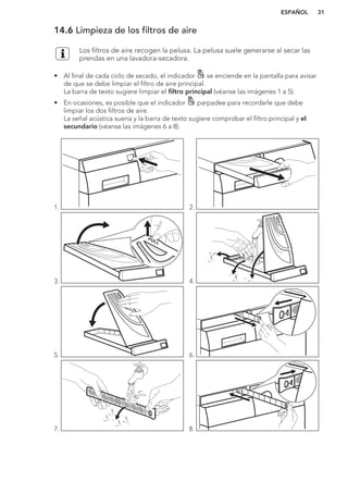 14.6 Limpieza de los filtros de aire
Los filtros de aire recogen la pelusa. La pelusa suele generarse al secar las
prendas en una lavadora-secadora.
• Al final de cada ciclo de secado, el indicador se enciende en la pantalla para avisar
de que se debe limpiar el filtro de aire principal.
La barra de texto sugiere limpiar el filtro principal (véanse las imágenes 1 a 5).
• En ocasiones, es posible que el indicador parpadee para recordarle que debe
limpiar los dos filtros de aire.
La señal acústica suena y la barra de texto sugiere comprobar el filtro principal y el
secundario (véanse las imágenes 6 a 8).
1. 2.
3.
PULL
4.
PULL
5.
P
U
L
L
6.
7. 8.
ESPAÑOL 31
 
