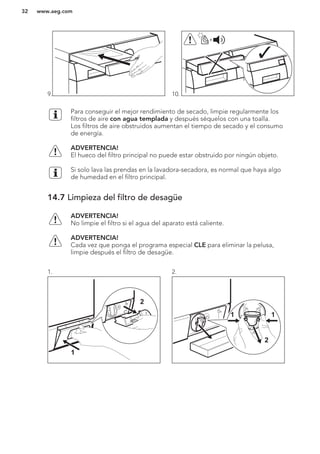 9. 10.
+
Para conseguir el mejor rendimiento de secado, limpie regularmente los
filtros de aire con agua templada y después séquelos con una toalla.
Los filtros de aire obstruidos aumentan el tiempo de secado y el consumo
de energía.
ADVERTENCIA!
El hueco del filtro principal no puede estar obstruido por ningún objeto.
Si solo lava las prendas en la lavadora-secadora, es normal que haya algo
de humedad en el filtro principal.
14.7 Limpieza del filtro de desagüe
ADVERTENCIA!
No limpie el filtro si el agua del aparato está caliente.
ADVERTENCIA!
Cada vez que ponga el programa especial CLE para eliminar la pelusa,
limpie después el filtro de desagüe.
1.
1
2
2.
2
11
www.aeg.com32
 