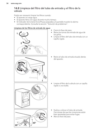 14.8 Limpieza del filtro del tubo de entrada y el filtro de la
válvula
Podría ser necesario limpiar los filtros cuando:
• El aparato no carga agua.
• El aparato llena con agua durante mucho tiempo.
• El indicador de la tecla Inicio/Pausa parpadea y la pantalla muestra la alarma
correspondiente. Consulte la sección "Solución de problemas".
Limpieza de los filtros de entrada de agua:
1
2
3
• Cierre la llave de paso.
• Retire las tomas de entrada de agua de
los grifos.
• Limpie el filtro del tubo de entrada con un
cepillo rígido.
• Retire el tubo de entrada situado detrás
del aparato.
• Limpie el filtro de la válvula con un cepillo
rígido o una toalla.
45°
20°
• Vuelva a colocar el tubo de entrada.
Cerciórese de que las conexiones están
bien apretadas para evitar fugas.
• Abra la llave de paso.
www.aeg.com34
 