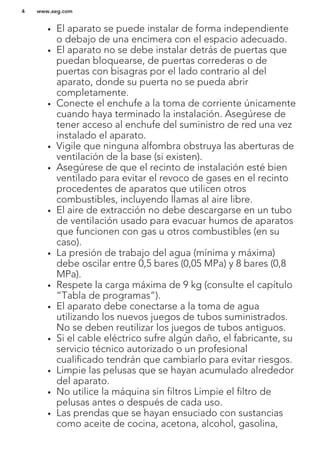 • El aparato se puede instalar de forma independiente
o debajo de una encimera con el espacio adecuado.
• El aparato no se debe instalar detrás de puertas que
puedan bloquearse, de puertas correderas o de
puertas con bisagras por el lado contrario al del
aparato, donde su puerta no se pueda abrir
completamente.
• Conecte el enchufe a la toma de corriente únicamente
cuando haya terminado la instalación. Asegúrese de
tener acceso al enchufe del suministro de red una vez
instalado el aparato.
• Vigile que ninguna alfombra obstruya las aberturas de
ventilación de la base (si existen).
• Asegúrese de que el recinto de instalación esté bien
ventilado para evitar el revoco de gases en el recinto
procedentes de aparatos que utilicen otros
combustibles, incluyendo llamas al aire libre.
• El aire de extracción no debe descargarse en un tubo
de ventilación usado para evacuar humos de aparatos
que funcionen con gas u otros combustibles (en su
caso).
• La presión de trabajo del agua (mínima y máxima)
debe oscilar entre 0,5 bares (0,05 MPa) y 8 bares (0,8
MPa).
• Respete la carga máxima de 9 kg (consulte el capítulo
“Tabla de programas”).
• El aparato debe conectarse a la toma de agua
utilizando los nuevos juegos de tubos suministrados.
No se deben reutilizar los juegos de tubos antiguos.
• Si el cable eléctrico sufre algún daño, el fabricante, su
servicio técnico autorizado o un profesional
cualificado tendrán que cambiarlo para evitar riesgos.
• Limpie las pelusas que se hayan acumulado alrededor
del aparato.
• No utilice la máquina sin filtros Limpie el filtro de
pelusas antes o después de cada uso.
• Las prendas que se hayan ensuciado con sustancias
como aceite de cocina, acetona, alcohol, gasolina,
www.aeg.com4
 