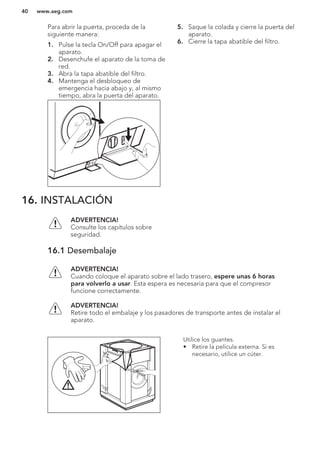Para abrir la puerta, proceda de la
siguiente manera:
1. Pulse la tecla On/Off para apagar el
aparato.
2. Desenchufe el aparato de la toma de
red.
3. Abra la tapa abatible del filtro.
4. Mantenga el desbloqueo de
emergencia hacia abajo y, al mismo
tiempo, abra la puerta del aparato.
5. Saque la colada y cierre la puerta del
aparato.
6. Cierre la tapa abatible del filtro.
16. INSTALACIÓN
ADVERTENCIA!
Consulte los capítulos sobre
seguridad.
16.1 Desembalaje
ADVERTENCIA!
Cuando coloque el aparato sobre el lado trasero, espere unas 6 horas
para volverlo a usar. Esta espera es necesaria para que el compresor
funcione correctamente.
ADVERTENCIA!
Retire todo el embalaje y los pasadores de transporte antes de instalar el
aparato.
Utilice los guantes.
• Retire la película externa. Si es
necesario, utilice un cúter.
www.aeg.com40
 