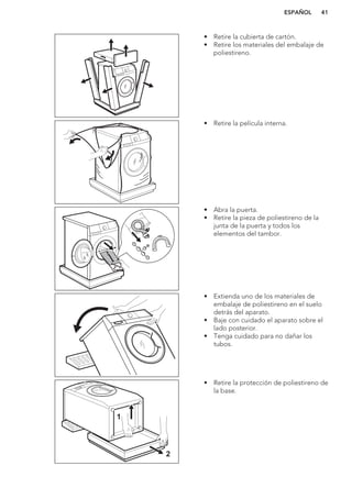 • Retire la cubierta de cartón.
• Retire los materiales del embalaje de
poliestireno.
• Retire la película interna.
• Abra la puerta.
• Retire la pieza de poliestireno de la
junta de la puerta y todos los
elementos del tambor.
• Extienda uno de los materiales de
embalaje de poliestireno en el suelo
detrás del aparato.
• Baje con cuidado el aparato sobre el
lado posterior.
• Tenga cuidado para no dañar los
tubos.
1
2
• Retire la protección de poliestireno de
la base.
ESPAÑOL 41
 
