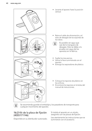 • Levante el aparato hasta la posición
vertical.
• Retire el cable de alimentación y el
tubo de desagüe de los soportes de
los tubos.
Es posible ver agua que
cae de la manguera de
desagüe. Esto se debe a la
prueba con agua de los
aparatos en la fábrica.
• Suelte los tres pernos.
• Utilice la llave suministrada con el
aparato.
• Extraiga los separadores de plástico.
• Coloque los tapones de plástico en
los orificios.
• Encontrará los tapones en la bolsa del
manual de instrucciones.
Se recomienda guardar el embalaje y los pasadores de transporte para
cualquier movimiento del aparato.
16.2 Kit de la placa de fijación
(4055171146)
Disponible en su distribuidor autorizado.
Si instala el aparato en un zócalo,
asegúrelo con las placas de fijación.
Lea atentamente las instrucciones que se
suministran con el accesorio.
www.aeg.com42
 