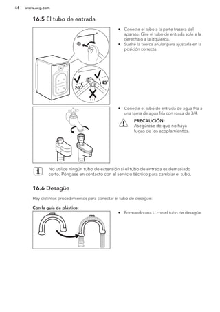 16.5 El tubo de entrada
20
O
20
O
45
O
45
O
• Conecte el tubo a la parte trasera del
aparato. Gire el tubo de entrada solo a la
derecha o a la izquierda.
• Suelte la tuerca anular para ajustarla en la
posición correcta.
• Conecte el tubo de entrada de agua fría a
una toma de agua fría con rosca de 3/4.
PRECAUCIÓN!
Asegúrese de que no haya
fugas de los acoplamientos.
No utilice ningún tubo de extensión si el tubo de entrada es demasiado
corto. Póngase en contacto con el servicio técnico para cambiar el tubo.
16.6 Desagüe
Hay distintos procedimientos para conectar el tubo de desagüe:
Con la guía de plástico:
• Formando una U con el tubo de desagüe.
www.aeg.com44
 