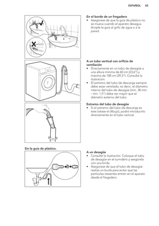 En el borde de un fregadero
• Asegúrese de que la guía de plástico no
se mueva cuando el aparato desagua.
Acople la guía al grifo de agua o a la
pared.
A un tubo vertical con orificio de
ventilación
• Directamente en un tubo de desagüe a
una altura mínima de 60 cm (23,6”) y
máxima de 100 cm (39,3”). Consulte la
ilustración.
• El extremo del tubo de descarga siempre
debe estar ventilado; es decir, el diámetro
interno del tubo de desagüe (mín. 38 mm
- mín. 1,5”) debe ser mayor que el
diámetro externo del tubo.
Extremo del tubo de desagüe
• Si el extremo del tubo de descarga es
este (véase el dibujo), podrá introducirlo
directamente en el tubo vertical.
Sin la guía de plástico.
A un desagüe
• Consulte la ilustración. Coloque el tubo
de desagüe en el sumidero y asegúrela
con una brida.
• Asegúrese de que el tubo de desagüe
realiza un bucle para evitar que las
partículas restantes entren en el aparato
desde el fregadero.
ESPAÑOL 45
 