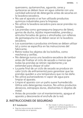 queroseno, quitamanchas, aguarrás, ceras y
quitaceras se deben lavar en agua caliente con una
cantidad adicional de detergente antes de secarlas en
la lavadora-secadora.
• No use el aparato si se han utilizado productos
químicos industriales para la limpieza.
• No utilice la lavadora-secadora para secar prendas no
lavadas.
• Las prendas como gomaespuma (espuma de látex),
gorros de ducha, tejidos impermeables, prendas y
artículos forrados de goma o almohadas con rellenos
de gomaespuma no se deben secar en la lavadora-
secadora.
• Los suavizantes o productos similares se deben utilizar
tal y como se especifica en las instrucciones del
fabricante.
• Retire todos los objetos de los bolsillos, como
mecheros y cerillas.
• No detenga nunca una lavadora-secadora de tambor
antes de finalizar el ciclo de secado a menos que
todas las prendas se retiren rápidamente y se
extiendan para disipar el calor
• La parte final de un ciclo de secado se produce sin
calor (ciclo de enfriamiento) para garantizar que las
prendas queden a una temperatura que no las dañe.
• No utilice pulverizadores ni vapor de agua para
limpiar el aparato.
• Limpie el aparato con un paño suave humedecido.
Utilice solo detergentes neutros. No utilice productos
abrasivos, estropajos duros, disolventes ni objetos de
metal.
• Antes de proceder con el mantenimiento, apague el
aparato y desconecte el enchufe de la red.
2. INSTRUCCIONES DE SEGURIDAD
2.1 Instalación
• Siga las instrucciones de instalación
suministradas con el aparato.
• No instale ni utilice el aparato en
lugares con temperaturas inferiores a
5 °C o superiores a 35 °C.
ESPAÑOL 5
 