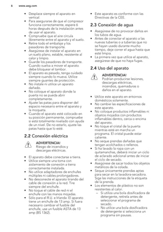 • Desplace siempre el aparato en
vertical.
• Para asegurarse de que el compresor
funciona correctamente, espere 6
horas después de la instalación antes
de usar el aparato.
• Compruebe que el aire circula
libremente entre el aparato y el suelo.
• Retire todo el embalaje y los
pasadores de transporte.
• Asegúrese de instalar el aparato en
un suelo plano, estable, resistente al
calor y limpio.
• Guarde los pasadores de transporte.
Cuando vuelva a mover el aparato
debe bloquear el tambor.
• El aparato es pesado, tenga cuidado
siempre cuando lo mueva. Utilice
siempre guantes de protección.
• No instale ni utilice un aparato
dañado.
• No coloque el aparato donde la
puerta no se pueda abrir
completamente.
• Ajuste las patas para disponer del
espacio necesario entre el aparato y
la moqueta.
• Cuando el aparato esté colocado en
su posición permanente, compruebe
si está totalmente nivelado con ayuda
de un nivel. De no estarlo, ajuste las
patas hasta que lo esté.
2.2 Conexión eléctrica
ADVERTENCIA!
Riesgo de incendios y
descargas eléctricas.
• El aparato debe conectarse a tierra.
• Utilice siempre una toma con
aislamiento de conexión a tierra
correctamente instalada.
• No utilice adaptadores de enchufes
múltiples ni cables prolongadores.
• No desconecte el aparato tirando del
cable de conexión a la red. Tire
siempre del enchufe.
• No toque el cable de red ni el
enchufe con las manos mojadas.
• Sólo para el R.U. e Irlanda: El aparato
tiene un enchufe de 13 amp. Si fuera
necesario cambiar el fusible del
enchufe, use un fusible ASTA de 13
amp (BS 1362).
• Este aparato es conforme con las
Directivas de la CEE.
2.3 Conexión de agua
• Asegúrese de no provocar daños en
los tubos de agua.
• Antes de conectar el aparato a las
nuevas tuberías o a tuberías que no
se hayan usado durante mucho
tiempo, deje correr el agua hasta que
esté limpia.
• La primera vez que utilice el aparato,
asegúrese de que no haya fugas.
2.4 Uso del aparato
ADVERTENCIA!
Podrían producirse lesiones,
descargas eléctricas,
incendios, quemaduras o
daños en el aparato.
• Utilice este aparato en entornos
domésticos solamente.
• No cambie las especificaciones de
este aparato.
• No coloque productos inflamables ni
objetos mojados con productos
inflamables dentro, cerca o encima
del aparato.
• No toque el cristal de la puerta
mientras esté en marcha un
programa. El cristal puede estar
caliente.
• No seque prendas dañadas que
tengan acolchados o rellenos.
• Si ha lavado la ropa con un
quitamanchas, deberá iniciar un ciclo
de aclarado adicional antes de iniciar
el ciclo de secado.
• Asegúrese de sacar todos los objetos
metálicos de la colada.
• Seque únicamente prendas aptas
para secar en la lavadora-secadora.
Siga las instrucciones de la etiqueta
de la prenda.
• Los elementos de plástico no son
resistentes al calor.
– Si utiliza una bola dosificadora de
detergente, retírela antes de
seleccionar el programa de
secado.
– No utilice una bola dosificadora
de detergente si selecciona un
programa sin pausas.
www.aeg.com6
 