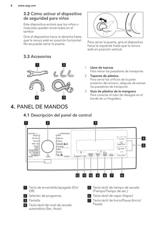 3.2 Cómo activar el dispositivo
de seguridad para niños
Este dispositivo evitará que los niños o
mascotas queden encerrados en el
tambor.
Gire el dispositivo hacia la derecha hasta
que la ranura esté en posición horizontal.
No se puede cerrar la puerta.
Para cerrar la puerta, gire el dispositivo
hacia la izquierda hasta que la ranura
esté en posición vertical.
3.3 Accesorios
1 2
34
1 Llave de tuercas
Para retirar los pasadores de transporte.
2 Tapones de plástico
Para cerrar los orificios de la parte
posterior del armario, después de extraer
los pasadores de transporte.
3 Guía de plástico de la manguera
Para conectar el tubo de desagüe en el
borde de un fregadero.
4. PANEL DE MANDOS
4.1 Descripción del panel de control
Tiempo
Tempo de sec.
Sec. Auto
Vapor
Inicio /Pausa
Temperatura Centrif.
Ahorra
Tiempo
Poupar
Tempo
Aclarado
Enxag.
Extra
Inicio
Diferido
Manchas
Nódoas/
Prelava.
1 2 3
4
5
6789101112
1 Tecla de encendido/apagado (On/
Off)
2 Selector de programas
3 Pantalla
4 Tecla táctil de nivel de secado
automático (Sec. Auto)
5 Tecla táctil de tiempo de secado
(Tiempo/Tempo de sec.)
6 Tecla táctil de vapor (Vapor)
7 Tecla táctil de Inicio/Pausa (Inicio/
Pausa)
www.aeg.com8
 
