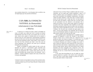li


                                                         Parte 7 - Do Homem                                                       XIII Da Condição Natural da Humanidade


                         seja, sacerdotes desprezíveís, e isto não apenas entre os católicos, mas                       ainda maior do que a de força. Porque a prudência nada mais é do que
                         até naquela Igreja que mais presumiu de Reforma.l                                              experiência, que um tempo igual concede igualmente a todos os [61
                                                                                                                                                                                               ]
                                                                                                                        homens, naquelas coisas a que igualmente se dedicam. O que talvez
                                                                                                                        possa tornar inacreditável essa igualdade ésimplesmente a presunção
                                                                                                                        vaidosa da própria sabedoria, a qual quase todos os homens supõem
                                                                                                                        possuir em maior grau do que o vulgo; quer dizer, em maior grau do
                                        CAPo XIII. Da CONDIÇÃO                                                          que todos menos eles próprios, e alguns outros que, ou devido à fama
                                                                                                                        ou por concordarem com eles, merecem a sua aprovação. Pois a
                                        NATURAL da Humanidade                                                           natureza dos homens é tal que, embora sejam capazes de reconhecer
                                                                                                                        em muitos outros maior sagacidade, maior eloqüência ou maior saber,
                                       relativamente à sua Felicidade                                                   dificilmente acreditam que haja muitos tão sábios como eles próprios,
                                                                                                                        porque vêem a própria sagacidade bem de perto, e a dos outros homens
                                                 e Miséria.                                                             à distância. Ora, isto prova que os homens são iguais quanto a esse
                                                                                                                        ponto, e não que sejam desiguais. Pois geralmente não há sinal mais
     Homens iguais por         A natureza fez os homens tão iguais, quanto às faculdades do                             claro de uma distribuição eqüitativa de alguma coisa do que o fato de
     natureza.
                         corpo e do espírito, que, embora por vezes se encontre um homem                                todos estarem contentes com a parte que lhes coube.
                         manifestamente mais forte de corpo, ou de espírito mais vivo do que                                   Desta igualdade quanto à capacidade deriva a igualdade quanto à
                         outro, mesmo assim, quando se considera tudo isto em conjunto, a                               esperança de atingirmos os nossos fins. Portanto, se dois homens
                         diferença entre um e outro homem não é suficientemente considerável                            desejam a mesma coisa, ao mesmo tempo que é impossível ela ser Da igualdade provém           a
                         para que um deles possa com base nela reclamar algum benefício a que                           gozada por ambos, eles tornam-se inimigos. E no caminho para o seu desconfiaT/fa.
                         outro não possa igualmente aspirar. Porque quanto à força corporal o                           fim (que é principalmente a sua própria conservação, e às vezes apenas
                         mais fraco tem força suficiente para matar o mais forte, quer por                              o seu deleite) esforçamse por se destruir ou subjugar um ao outro. E
                         secreta maquinação, quer aliando-se com outros que se encontrem                                disto se segue que, quando um invasor nada mais tem a recear do que o
                         ameaçados pelo mesmo perigo.                                                                   poder de um único outro homem, se alguém planta, semeia, constrói ou
                               Quanto às faculdades do espírito (pondo de lado as artes que                             possui um lugar cômodo, espera-se que provavelmente outros venham
                         dependem das palavras, e especialmente aquela capacidade para                                  preparados com forças conjugadas, para o desapossar e privar, não
                         proceder de acordo com regras gerais e infalíveis a que se chama                               apenas do fruto do seu trabalho, mas também da sua vida ou da sua
                         ciência, que pouquíssimos têm, e apenas numas poucas coisas, não                               liberdade. Por sua vez, o invasor ficará no mesmo perigo em relação
                         sendo uma faculdade inata, nascida conosco, nem alcançada - como a                             aos outros.
                         prudência - enquanto cuidamos de alguma outra coisa), encontro entre                                 E por causa desta desconfiança de uns em relação aos outros
                         os homens uma igualdade                                                                        nenhuma maneira de se garantir é tão razoável como a antecipação,
                                                                                                                        isto é, pela força ou pela astúcia subjugar as pessoas de todos os
                                                                                                                        homens que puder, durante o tempo necessá                              Da desconfraT/fa, a
                                                                                                                                                                                                  guerra.
                         I   O manuscrito do copista vem assim redigido: Nos quais os homens, por fraqueza comum,
                             são levados a executar sua ira. Abatem não apenas a religião, a que reduzem a uma ilusão
                             individual, mas também o governo civil que a sustenta, reduzindo-o à condição natural da
                             força individual.



                                                                     106                                                                                  107
 