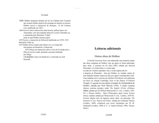 ..............



                             Leviatã

1666 Outubro: proposto projeto de lei na Câmara dos Comuns
      que tornaria Hobbes passível de acusação de ateísmo ou heresia.
      Hobbes escreve o manuscrito de Dialogue... 01 the Common
      Laws (publicado em 1681).
1668 Escreve outros manuscritos sobre heresia; publica Opera em
      Amsterdam, com uma tradução latina do Leviatã. Clarendon cai;
      é substituído pelo Ministério "Cabal",
      junto ao qual Hobbes encontra apoio.
1670 Escreve o manuscrito de Behemoth (publicado em 1679). 1674
Ministério Cabal cai.
1675 Hobbes deixa Londres pela última vez e se instala defi
      nitivamente em Hardwick e Chatsworth.
        1679 Esboça um manuscrito sobre a Crise da Exclusão para o                                      Leituras adicionais
      filho do terceiro conde, apoiando a posição moderada
      dos Whigs.
      3 de dezembro: morre em Hardwick e é enterrado em Ault                                            Outras obras de Hobbes
      Hucknall.
                                                                                               A Oxford University Press está elaborando uma moderna edição
                                                                                         das obras completas de Hobbes, mas até agora só foram publicadas
                                                                                         duas obras. A primeira foi De Cive (1983), editada por Howard
                                                                                         Warrender. (A versão latina e a versão ingle
                                                                                         sa estão em volumes separados; mas a versão inglesa não foi
                                                                                         a despeito de Warrender - feita por Hobbes; na verdade, tratase de
                                                                                         uma tradução bastante imprecisa feita por algum contemporâneo dele.
                                                                                         Uma tradução nova e precisa por Michael Silverthorne será publicada
                                                                                         em breve na coleção Cambridge Texts in the History of Political
                                                                                         Thought.) A segunda foi uma edição exemplar da Correspondence de
                                                                                         Hobbes, editada por Noel Malcolm (1994). A edição completa
                                                                                         clássica continua portanto sendo The English JiVorks olThomas
                                                                                         Hobbes, editada por Sir William Molesworth (11 vols., Londres, 1839-
                                                                                         45), e Thomae Hobbes... Opera Philosophica Quae Latina Scripsit
                                                                                         Omnia, também editada por Molesworth (5 vols., Londres, 1839-45).
                                                                                         Existem edições úteis de algumas outras obras: em particular, The
                                                                                         Elements 01 Law Natural and Politic, editada por Ferdinand Tõnnies
                                                                                         (Londres, 1889), reimpressa com novas introduções por M. M.
                                                                                         Goldsmith (Londres, 1969) eJ. C. A. Gaskin (Oxford, 1994); Thomas
                                                                                         White's


                             LXXII                                                                                    LXXIII
 