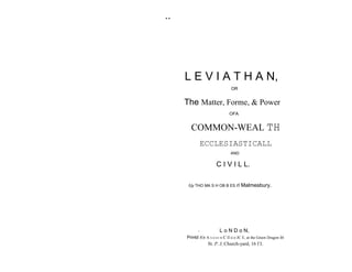 ..




     L E V I A T H A N,
                                OR


     The Matter, Forme, & Power
                               OFA


       COMMON-WEAL TH
                 ECCLESIASTICALL
                                AND


                       C I V I L L.

      fJy THO MA S H OB B ES ri       Malmesbury.




            '           L o N D o N,
     Printd fOr A N D Il E W C Il o o JC E, at the Green Dragon in
                  St. P..I, Church-yard, 16 f I.
 