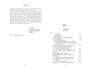 Leviatã

 travam), sem oftnder ninguém, creio, a não ser os de fora, ou os de dentro (se
 de tal esPécie os houver) que lhes sejam favoráveis. O que talvez
possa ser tomado como grande oftnsa são certos textos das Sagradas
Escrituras, por mim usados com uma finalidade diferente da que geralmente por
outros é visada. Mas fi-lo com a devida submissão, e também, dado o meu
assunto, porque tal era necessário. Pois eles são as fortificações avançadas do
inimigo, de onde este impugna o poder civil. E se apesar disto verificardes que o
meu trabalho é desacreditado por todos, talvez vos apraza excusar-vos, dizendo
que sou um homem que ama as próprias opiniões e acredita em tudo o que diz,
que honrei vosso irmão, como vos honro a vós, e nisso me apoiei para assumir o
título (sem vosso conhecimento) de ser, como sou,

                                                                                                            Índice.
                                                 SENHOR,
                                                                                                              PARTE 1.
                                                 Vosso mui humilde e mui
                                                                                                            DO HOMEM.
                                                 obediente servidor THO.
                                                 HOBBES                             Capo
                                                                                               Introdução                                     11
Paris, 15/25 de abril de 1651.                                                              I. Da Sensação                                    15
                                                                                          lI. Da Imaginação                                   17
                                                                                         III. Da Seqüência ou Cadeia de Imaginações           24
                                                                                         IV: Da Linguagem                                     29
                                                                                          V. Da Razão e da Ciência                            39
                                                                                         VI. Da Origem Interna dos Movimentos Voluntários
                                                                                               vulgarmente chamados Paixões; e da Linguagem
                                                                                               que os exprime                                 46
                                                                                       VII. Dos Fins ou Resoluções do Discurso VIII. Das      58
                                                                                       Virtudes vulgarmente chamadas Intelectuais,
                                                                                               e dos Defeitos contrários a estas              61
                                                                                         IX. Dos Diferentes Objetos do Conhecimento           73
                                                                                          X. Do Poder, Valor, Dignidade, Honra e              75
                                                                                       Merecimento                                            85
                                                                                         XI. Das diferenças de Costumes                       92
                                                                                       XII. Da Religião XIII. Da Condição Natural da
                                                                                       Humanidade                                             106
                                                                                               relativamente à sua Felicidade e Miséria
                                                                                       XIV: Da primeira e segunda Leis Naturais e dos         112
                                                                                               Contratos                                      123
                                                                                         XV De outras Leis de Natureza                        138
                                                                                       XVI: Das Pessoas, Autores e coisas Personificadas

                                      6                                                                          7
 