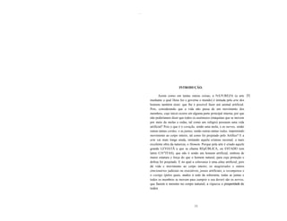 ........




                                INTRODUÇÃO.

                  Assim como em tantas outras coisas, a NATUREZA (a arte [I]
           mediante a qual Deus fez e governa o mundo) é imitada pela arte dos
           homens também nisto: que lhe é possível fazer um animal artificial.
           Pois, considerando que a vida não passa de um movimento dos
           membros, cujo início ocorre em alguma parte principal interna, por que
           não poderíamos dizer que todos os autômatos (máquinas que se movem
           por meio de molas e rodas, tal como um relógio) possuem uma vida
           artificial? Pois o que é o coração, senão uma mola; e os nervos, senão
           outras tantas cordas; e as juntas, senão outras tantas rodas, imprimindo
           movimento ao corpo inteiro, tal como foi projetado pelo Artífice? E a
           arte vai mais longe ainda, imitando aquela criatura racional, a mais
           excelente obra da natureza, o Homem. Porque pela arte é criado aquele
           grande LEVIATÃ a que se chama REpÚBLICA, ou ESTADO (em
           latim CrV"ITAS), que não é senão um homem artificial, embora de
           maior estatura e força do que o homem natural, para cuja proteção e
           defesa foi projetado. E no qual a soberania é uma alma artificial, pois
           dá vida e movimento ao corpo inteiro; os magistrados e outros
           jitncionários judiciais ou executivos, juntas artificiais; a recompensa e
           o castigo (pelos quais, atados à sede da soberania, todas as juntas e
           todos os membros se movem para cumprir o seu dever) são os nervos,
           que fazem o mesmo no corpo natural; a riqueza e prosperidade de
           todos



                                           11
 
