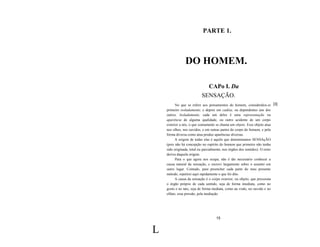 PARTE 1.



                DO HOMEM.

                            CAPo I. Da
                          SENSAÇÃO.
          No que se refere aos pensamentos do homem, considerálos-ei [3]
    primeiro isoladamente, e depois em cadeia, ou dependentes uns dos
    outros. Isoladamente, cada um deles é uma representação ou
    aparência de alguma qualidade, ou outro acidente de um corpo
    exterior a nós, o que comumente se chama um objeto. Esse objeto atua
    nos olhos, nos ouvidos, e em outras partes do corpo do homem, e pela
    forma diversa como atua produz aparências diversas.
          A origem de todas elas é aquilo que denominamos SENSAçÃO
    (pois não há concepção no espírito do homem que primeiro não tenha
    sido origínada, total ou parcialmente, nos órgãos dos sentidos). O resto
    deriva daquela origem.
          Para o que agora nos ocupa, não é tão necessário conhecer a
    causa natural da sensação, e escrevi largamente sobre o assunto em
    outro lugar. Contudo, para preencher cada parte do meu presente
    método, repetirei aqui rapidamente o que foi dito.
          A causa da sensação é o corpo exterior, ou objeto, que pressiona
    o órgão próprio de cada sentido, seja de forma imediata, como no
    gosto e no tato, seja de forma mediata, como na visão, no ouvido e no
    olfato; essa pressão, pela mediação




                                    15


L
 