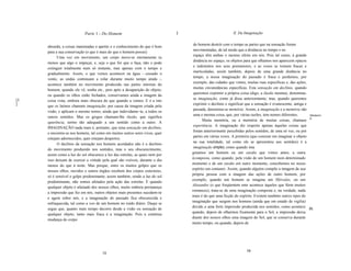 Parte 1 - Do Homem                                 I                            lI. Da Imaginação

                                                                                   do homem destrói com o tempo as partes que na sensação foram
     absurda, a coisas inanimadas o apetite e o conhecimento do que é bom
                                                                                   movimentadas, de tal modo que a distância no tempo e no
     para a sua conservação (o que é mais do que o homem possui).
                                                                                   espaço têm ambas o mesmo efeito em nós. Pois tal como, à grande
           Uma vez em movimento, um corpo move-se eternamente (a
                                                                                   distância no espaço, os objetos para que olhamos nos aparecem opacos
     menos que algo o impeça), e, seja o que for que o faça, não o pode
                                                                                   e indistintos nos seus pormenores, e as vozes se tornam fracas e
     extinguir totalmente num só instante, mas apenas com o tempo e
                                                                                   inarticuladas, assim também, depois de uma grande distância no
     gradualmente. Assim, o que vemos acontecer na água - cessado o
                                                                                   tempo, a nossa imaginação do passado é fraca e perdemos, por
     vento, as ondas continuam a rolar durante muito tempo ainda -,
                                                                                   exemplo, das cidades que vimos, muitas ruas específicas e, das ações,
     acontece também no movimento produzido nas partes internas do
                                                                                   muitas circunstâncias específicas. Esta sensação em declínio, quando
     homem, quando ele vê, sonha etc., pois após a desaparição do objeto,
                                                                                   queremos exprimir a própria coisa (digo, a ilusão mesma), denomina-
     ou quando os olhos estão fechados, conservamos ainda a imagem da
[5                                                                                 se imaginação, como já disse anteriormente; mas, quando queremos
     coisa vista, embora mais obscura do que quando a vemos. E é a isto
]                                                                                  exprimir o declínio e significar que a sensação é evanescente, antiga e
     que os latinos chamam imaginação, por causa da imagem criada pela
                                                                                   passada, denomina-se memória. Assim, a imaginação e a memória são
     visão, e aplicam o mesmo termo, ainda que indevidame~te, a todos os
                                                                                   uma e mesma coisa, que, por várias razões, tem nomes diferentes.        Memóri
     outros sentidos. Mas os gregos chamam-lhe ilusão, que significa                                                                                       a.
                                                                                         Muita memória, ou a memória de muitas coisas, chamase
     aparência, termo tão adequado a um sentido como a outro. A
                                                                                   experiência. A imaginação diz respeito apenas àquelas coisas que
     IMAGINAÇÃO nada mais é, portanto, que uma sensação em declínio,
                                                                                   foram anteriormente percebidas pelos sentidos, de uma só vez, ou por
     e encontra-se nos homens, tal como em muitos outros seres vivos, quer
                                                                                   partes em várias vezes. A primeira (que consiste em imaginar o objeto
     estejam adormecidos, quer estejam despertos.
                                                                                   na sua totalidade, tal como ele se apresentou aos sentidos) é a
           O declínio da sensação nos homens acordados não é o declínio
                                                                                   imaginação simples, como quando ima
     do movimento produzido nos sentidos, mas o seu obscurecimento,
                                                                                  ginamos um homem ou um cavalo que vimos antes; a outra
     assim como a luz do sol obscurece a luz das estrelas, as quais nem por
                                                                                  écomposta, como quando, pela visão de um homem num determinado
     isso deixam de exercer a virtude pela qual são visíveis, durante o dia
                                                                                  momento e de um cavalo em outro momento, concebemos no nosso
     menos do que à noite. Mas porque, entre os muitos golpes que os
                                                                                  espírito um centauro. Assim, quando alguém compõe a imagem da sua
     nossos olhos, ouvidos e outros órgãos recebem dos corpos exteriores,
                                                                                  própria pessoa com a imagem das ações de outro homem, por
     só é sensível o golpe predominante, assim também, sendo a luz do sol
                                                                                  exemplo, quando um homem se imagina um Hércules, ou um
     predominante, não somos afetados pela ação das estrelas. E quando
                                                                                  Alexandre (o que freqüentem ente acontece àqueles que lêem muitos
     qualquer objeto é afastado dos nossos olhos, muito embora permaneça
                                                                                  romances), trata-se de uma imaginação composta e, na verdade, nada
     a impressão que fez em nós, outros objetos mais presentes sucedem-se
                                                                                  mais é do que uma ficção do espírito. Existem também outros tipos de
     e agem sobre nós, e a imaginação do passado fica obscurecida e
                                                                                  imaginação que surgem nos homens (ainda que em estado de vigilia)
     enfraquecida, tal como a voz de um homem no ruído diário. Daqui se
                                                                                  devido a uma forte impressão produzida nos sentidos, como acontece [6]
     segue que, quanto mais tempo decorre desde a visão ou sensação de
                                                                                  quando, depois de olharmos fixamente para o Sol, a impressão deixa
     qualquer objeto, tanto mais fraca é a imaginação. Pois a contínua
                                                                                  diante dos nossos olhos uma imagem do Sol, que se conserva durante
     mudança do corpo
                                                                                  muito tempo; ou quando, depois de




                                                                                                                   19
                                      18
 