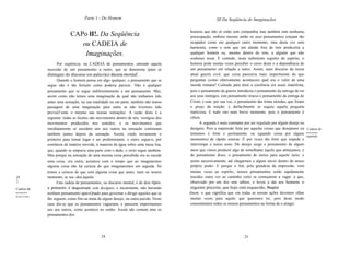Parte 1 - Do Homem                                                 III Da Seqüência de Imaginações

                                                                                           homens que não só estão sem companhia mas também sem nenhuma
                               CAPo lI!. Da Seqüência                                      preocupação, embora mesmo então os seus pensamentos estejam tão
                                  ou CADEIA de                                             ocupados como em qualquer outro momento, mas desta vez sem
                                                                                           harmonia, como o som que um alaúde fora de tom produziria a
                                   Imaginações.                                            qualquer homem ou, mesmo dentro do tom, a alguém que não
                                                                                           soubesse tocar. E contudo, neste turbulento registro do espírito, o
                       Por seqüência, ou CADEIA de pensamentos, entendo aquela             homem pode muitas vezes perceber o curso deste e a dependência de
                 sucessão de um pensamento a outro, que se denomina (para se               um pensamento em relação a outro. Assim, num discurso da nossa
                 distinguir do discurso em palavras) discurso mental.                      atual guerra civil, que coisa pareceria mais impertinente do que
                       Quando o homem pensa em algo qualquer, o pensamento que se          perguntar (como efetivamente aconteceu) qual era o valor de uma
                 segue não é tão fortuito como poderia parecer. Não é qualquer             moeda romana? Contudo para mim a coerência era assaz manifesta,
                 pensamento que se segue indiferentemente a um pensamento. Mas,            pois o pensamento da guerra introduziu o pensamento da entrega do rei
                 assim como não temos uma imaginação da qual não tenhamos tido             aos seus inimigos; este pensamento trouxe o pensamento da entrega de
                 antes uma sensação, na sua totalidade ou em parte, também não temos       Cristo; e este, por sua vez, o pensamento das trinta moedas, que foram
                 passagem de uma imaginação para outra se não tivermos tido                o preço da traição: e daífacilmente se seguiu aquela pergunta
                 previal1ente o mesmo nas nossas sensações. A razão disto é a             maliciosa. E tudo isto num breve momento, pois o pensamento é
                 seguinte: todas as ilusões são movimentos dentro de nós, vestígios dos    célere.
                 movimentos produzidos nos sentidos; e os movimentos que                         A segunda é mais constante por ser regulada por algum desejo ou
                 imediatamente se sucedem uns aos outros na sensação continuam             desígnio. Pois a impressão feita por aquelas coisas que desejamos ou Cadeia de
                 também juntos depois da sensação. Assim, vindo novamente o                tememos é forte e permanente, ou (quando cessa por alguns pensamentos
                                                                                                                                                                  regulada.
                 primeiro para tomar lugar e ser predominante, o outro segue-o, por        momentos) de rápido retorno. É por vezes tão forte que impede e
                 coerência da matéria movida, à maneira da água sobre uma mesa lisa,       interrompe o nosso sono. Do desejo surge o pensamento de algum
                 que, quando se empurra uma parte com o dedo, o resto segue também.        meio que vimos produzir algo de semelhante àquilo que almejamos; e
                 Mas porque na sensação de uma mesma coisa percebida ora se sucede         do pensamento disso, o pensamento de meios para aquele meio; e
                 uma coisa, ora outra, acontece com o tempo que ao imaginarmos             assim sucessivamente, até chegarmos a algum início dentro do nosso
                 alguma coisa não há certeza do que imaginaremos em seguida. Só            próprio poder. E porque o fim, pela grandeza da impressão, vem
                 temos a certeza de que será alguma coisa que antes, num ou noutro         muitas vezes ao espírito, nossos pensamentos serão rapidamente
[9               momento, se suc~deu àquela.                                               trazidos outra vez ao caminho certo se começarem a vagar. a que,
]                      Esta cadeia de pensamentos, ou discurso mental, é de dois tipos.    observado por um dos sete sábios, o levou a dar aos homens o
Cadeia de        a primeiro é desgovernado, sem desígnio, e inconstante, não havendo       seguinte preceito, que hoje está esquecido, Respice
pensamentos      nenhum pensamento apaixQnado para governar e dirigir aqueles que se      finem, o que significa que em todas as nossas ações devemos olhar
desgovernados.
                 lhe seguem, como fim ou meta de algum desejo, ou outra paixão. Neste      muitas vezes para aquilo que queremos ter, pois deste modo
                 caso diz-se que os pensamentos vagueiam, e parecem impertinentes          concentramos todos os nossos pensamentos na forma de o atingir.
                 uns aos outros, como acontece no sonho. Assim são comum ente os
                 pensamentos dos




                                                  24                                                                       25
 