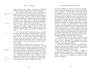 Parte 1 - Do Homem                                            VIII Das Virtudes Intelectuais e dos Defeitos


                              nome de engenho natural, embora a mesma palavra ENGENHO                   discrição, recomenda-se por si mesma, sem o auxílio da imaginação.
                              também seja usada para distinguir das outras uma certa capacidade.        Além da discrição de momentos, lugares e pessoas, necessária para
                                     Estas virtudes são de duas espécies: naturais e adquiridas. Por    uma viva imaginação, é necessária também uma freqüente aplicação
                                                                                                        dos pensamentos ao seu fim, quer dizer, ao uso que deles pode ser
 Talento,     natural    ou   naturais não entendo as que um homem possui de nascença, pois isso é
 adquirido.                                                                                             feito. Feito isto, aquele que possui esta virtude facilmente encontrará
                              apenas sensação, pela qual os homens diferem tão pouco uns dos outros
                                                                                                        semelhanças capazes de agradar, não apenas como ilustrações do seu
                              e dos animais, que não merecem ser inclui das entre as virtudes.
                                                                                                        discurso, adornandoo com metáforas novas e adequadas, mas também
                              Refiro-me ao engenho que se adquire apenas por meio da prática e
                                                                                                        pela raridade da sua invenção. Mas, sem firmeza e direção para um fim
                              da experiência, sem método, cultura ou instrução. Este ENGENHO
                                                                                                        determinado, uma grande imaginação é uma espécie de loucura,
                              NATURAL consiste principalmente em duas coisas: celeridade da
                                                                                                        semelhante à das pessoas que, iniciando qualquer discurso, se deixam
 Engenho natural.             imaginação (isto é, rápida sucessão de um pensamento a outro) e
                                                                                                        desviar do seu objetivo, por qualquer coisa que lhes passe pelo
                              firmeza de direção para um fim escolhido. Pelo contrário, uma
                                                                                                        pensamento, para longas digressões e parênteses, até que inteiramente
                              imaginação lenta constitui o defeito ou falha do espírito a que
                                                                                                        se perdem. Para esse gênero de loucura não conheço nenhum nome
                              vulgarmente se chama EMBOTAMENTO, estupidez, e às vezes outros
                                                                                                        especial, mas sua causa é às vezes a falta de experiência, devido à qual
                              nomes que significam lentidão de movimentos ou dificuldade em se
                                                                                                        uma coisa pode parecer a alguém nova e rara, quando aos outros assim
                              mover.
                                                                                                        não parece; e outras vezes é a pusilanimidade, devido à qual lhe parece
                                    Esta diferença de rapidez é causada pela diferença das paixões
                                                                                                        uma grande coisa aquilo que outros consideram uma ninharia. E tudo o
[33]                          dos homens, que gostam e detestam, uns de uma coisa, outros de outra.
                                                                                                        que é novo ou grande, portanto considerado merecedor de ser dito, vai
                              Em conseqüência, os pensamentos de alguns homens seguem uma
                                                                                                        gradualmente afastando-o do propósito inicial do seu discurso.
                              direção, e os de outros outra, e retêm e observam diversamente as               Num bom poema, quer seja épico ou dramático, assim
                              coisas que passam pela imaginação de cada um. E, embora nesta             como também nos sonetos, ePigramas e outras obras, é necessário
                              sucessão dos pensamentos dos homens nada há a observar nas coisas         tanto o juízo como a imaginação. Mas a imaginação deve ser a mais
                              em que eles pensam a não ser aquilo em que elas são idênticas umas às     eminente, pois tais obras devem agradar pela sua extravagância,
                              outras, ou aquilo                                                         embora não devam desagradar por indiscrição.
                              em que são diferentes, ou então para que servem ou como servem                  Num bom livro de história o juízo deve ser eminente, porque a
                              para tal fim, diz-se dos que observam as suas semelhanças, caso sejam     excelência da obra consiste no método e na verdade, assim como na
                              tais que raramente outros as observam, que têm um bom engenho, com        escolha das ações que é mais proveitoso conhecer. A imaginação não
Bom    engenho      ou
                              o que, nesta circunstância, se pretende identificar uma boa imaginação.   tem lugar aqui, a não ser para ornamentar o estilo.
imaginação.                   Quanto aos que observam as suas diferenças e dissimilitudes, a que se           Nas orações laudatórias e nas invectivas a imaginação é
                              chama distinguir, discemir e julgar entre coisas diversas, nos casos em   predominante, porque o desígnio não é a verdade, mas a honra ou a
                              que tal discernimento não seja simples, têm, segundo se diz, um bom       desonra, o que é feito mediante nobres ou vis comparações. O juízo
                              juizo; e sobretudo em questões de convívio e negócios, em que é           limita-se a sugerir quais as circunstâncias que tornam uma ação
                              preciso discernir momentos, lugares e pessoas, esta virtude chama-se      louvável ou condenável.
Bom juízo.
                              DISCRIçÃO. A primeira, isto é, a imaginação, sem o auxílio de juízo,
                              não se recomenda como virtude; mas a última, que é o juízo e
Discrição.




                                                               62                                                                        63


                                                                                                               j
 