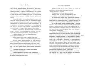 Parte 1 - Do Homem                                                    X Do Poder e Merecimento

 são os que se adquirem mediante os anteriores ou pelo acaso, e                 A nobreza é poder, não em todos os lugares, mas somente nas
 constituem meios e instrumentos para adquirir mais: como a riqueza, a   repúblicas em que goza de privilégios, pois é nesses pri
 reputação, os amigos e os secretos de~ígnios de Deus a que os homens     vilégíos que consiste o seu poder.
 chamam boa sorte. Porque a natureza do poder é neste ponto idêntica à         A eloqüência é poder, porque aparenta prudência.
 da fama, dado que cresce à medida que progride; ou à do movimento             A beleza é poder, pois, sendo uma dádiva de Deus, reco
 dos corpos pesados, que quanto mais longe vão, mais rapidamente se       menda os homens ao favor das mulheres e dos estranhos.                     [42
                                                                                                                                                     ]
 movem.                                                                         As ciências são um pequeno poder, porque não são eminentes, e
       O maior dos poderes humanos é aquele que é composto pelos         conseqüentemente somente são reconhecidas em alguns homens e,
 poderes da maioria dos homens, unidos por consentimento numa só         mesmo nestes, em poucas coisas. Porque é da natureza da ciência que
 pessoa, natural ou civil, que tem o uso de todos os poderes deles na    só a podem compreender aqueles que em boa medida já a alcançaram.
 dependência da sua vontade; é o caso do poder de uma república. Ou            As artes de utilidade pública, como a fortificação, o fabrico de
 na dependência das vontades de cada indivíduo: é o caso do poder de     máquinas e outros instrumentos de guerra, são poder, porque facilitam
 uma facção ou de várias facções coligadas. Conseqüentemente, ter        a defesa e conferem a vitória. Embora a sua verdadeira mãe seja a
 servidores é poder; e ter amigos é poder: porque são forças unidas.     ciência, nomeadamente a matemática, uma vez que são dadas à luz pela
                                                                         mão do artífice, são consideradas geração deste (neste caso, para o
       Também a riqueza aliada à liberalidade é poder, porque consegue
                                                                         vulgo, a parteira passa por mãe).
 amigos e servidores. Sem a liberalidade não o é, porque neste caso a
                                                                               O valor, ou a IMPORTÂNCIA de um homem, tal como o de
 riqueza não protege, mas expõe o homem, como presa, à inveja.
                                                                         todas as outras coisas, é o seu preço; isto é, tanto quanto seria dado pelo
      A reputação de poder é poder, pois ela atrai a adesão da
                                                                         uso do seu poder. Portanto, não é absoluto, mas algo que depende da Importância.
 queles que necessitam proteção.
                                                                         necessidade e julgamento de outrem. Um hábil condutor de soldados é
      Também o é, pela mesma razão, a reputação de que tenha
                                                                         de alto preço em tempo de guerra presente ou iminente, mas não o é em
          um homem de amar seu país (à qual se chama popularidade).      tempo de paz. Um juiz douto e incorruptível é de grande importãncia
       Da mesma maneira, qualquer qualidade que torna um homem           em tempo de paz, mas não o é tanto em tempo de guerra. E tal como
amado, ou temido por muitos ou a reputação dessa qualidade, é poder;     nas outras coisas, também no homem não é o vendedor, mas o
porque constitui um meio para adquirir a ajuda e o serviço de muitos.    comprador quem determina o preço. Porque mesmo que um homem
      O sucesso é poder, porque traz reputação de sabedoria ou boa       (como a maioria faz) atribua a si mesmo o mais alto valor possível, o
sorte, o que faz os homens temerem quem o consegue ou confiarem          seu verdadeiro valor não será superior ao que for estimado por outros.
nele.                                                                          A manifestação do valor que mutuamente nos atribuímos é o que
      A afabilidade dos homens que já estão no poder é aumen             vulgarmente se chama honra e desonra. Atribuir a um
to de poder, porque conquista amor.                                      homem um alto valor é honrá-Ia, e um baixo valor é desonrá-Ia.
      A reputação de prudência na conduta da paz ou da guerra é          Mas neste caso alto e baixo devem ser entendidos em comparação
poder, porque confiamos o governo de nós mesmos de mais bom grado        com o valor que cada homem se atribui a si próprio.
aos' homens prudentes do que aos outros.




                                76                                                                        77
 