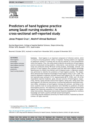 Please cite this article in press as: Cruz JP, Bashtawi MA. Predictors of hand hygiene practice
among Saudi nursing students: A cross-sectional self-reported study. J Infect Public Health (2015),
http://dx.doi.org/10.1016/j.jiph.2015.11.010
ARTICLE IN PRESSJIPH-505; No. of Pages 9
Journal of Infection and Public Health (2015) xxx, xxx—xxx
Predictors of hand hygiene practice
among Saudi nursing students: A
cross-sectional self-reported study
Jonas Preposi Cruz∗
, Meshrif Ahmad Bashtawi
Nursing Department, College of Applied Medical Sciences, Shaqra University,
PO Box 1678, Dawadmi 11911, Saudi Arabia
Received 3 October 2015; received in revised form 4 November 2015; accepted 10 November 2015
KEYWORDS
Hand hygiene
knowledge;
Hand hygiene attitude;
Hand hygiene practice;
Hand hygiene
predictors;
Saudi nursing students
Summary Hand hygiene is an important component of infection control, which
is critical to ensuring patients’ safety in hospitals. Nursing students are regarded
as healthcare workers in training and can also be vehicles of cross-contamination
within the hospital. Thus, this study aimed to identify the predictors of hand hygiene
practice among Saudi nursing students. A descriptive, cross-sectional, self-reported
study was conducted among 198 Saudi nursing students. Knowledge, attitude, and
practice of hand hygiene were assessed using the WHO Hand Hygiene Knowledge
Questionnaire for Health-Care Workers and its adopted scales. A regression analysis
was performed to identify the predictors of hand hygiene practice. The respon-
dents demonstrated moderate knowledge of hand hygiene (mean 13.20 ± 2.80). The
majority displayed a moderate attitude toward hand hygiene (52.1%), while only a
few reported a poor attitude (13.1%). Approximately 68.7%, 29.8%, and 1.5% of the
respondents reported moderate, good, and poor practice of hand hygiene, respec-
tively. Having a good attitude toward hand hygiene, being male, being aware that
hand hygiene is an effective intervention in preventing healthcare-associated infec-
tions (HAIs), attendance at hand hygiene trainings and seminars, and being in the
lower academic level of nursing education were identiﬁed as predictors of better
hand hygiene practice. The importance of ensuring a positive attitude toward hand
hygiene and improving awareness of hand hygiene is emphasized, as are educa-
tional interventions. Educational interventions should be implemented to reinforce
knowledge and instill a positive attitude toward hand hygiene.
© 2015 King Saud Bin Abdulaziz University for Health Sciences. Published by Elsevier
Limited. All rights reserved.
∗ Corresponding author at: Tel.: +966506521179.
E-mail addresses: cruzjprn@gmail.com, cruzjpc@su.edu.sa (J.P. Cruz).
http://dx.doi.org/10.1016/j.jiph.2015.11.010
1876-0341/© 2015 King Saud Bin Abdulaziz University for Health Sciences. Published by Elsevier Limited. All rights reserved.
 