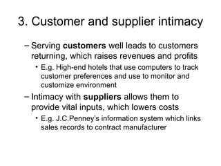 3. Customer and supplier intimacy
– Serving customers well leads to customers
returning, which raises revenues and profits
• E.g. High-end hotels that use computers to track
customer preferences and use to monitor and
customize environment
– Intimacy with suppliers allows them to
provide vital inputs, which lowers costs
• E.g. J.C.Penney’s information system which links
sales records to contract manufacturer
 