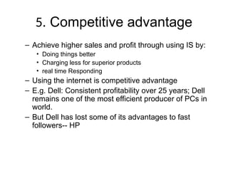 5. Competitive advantage
– Achieve higher sales and profit through using IS by:
• Doing things better
• Charging less for superior products
• real time Responding
– Using the internet is competitive advantage
– E.g. Dell: Consistent profitability over 25 years; Dell
remains one of the most efficient producer of PCs in
world.
– But Dell has lost some of its advantages to fast
followers-- HP
 