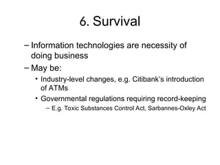 6. Survival
– Information technologies are necessity of
doing business
– May be:
• Industry-level changes, e.g. Citibank’s introduction
of ATMs
• Governmental regulations requiring record-keeping
– E.g. Toxic Substances Control Act, Sarbannes-Oxley Act
 