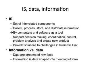 IS, data, information
• IS
– Set of interrelated components
– Collect, process, store, and distribute information
By computers and software as a tool
– Support decision making, coordination, control,
problem analysis and create new product
– Provide solutions to challenges in business Env.
• Information vs. data
– Data are streams of raw facts
– Information is data shaped into meaningful form
 