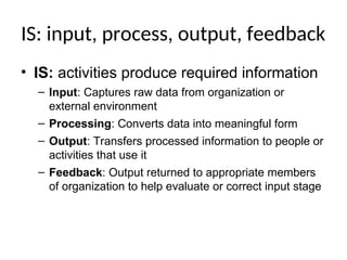 IS: input, process, output, feedback
• IS: activities produce required information
– Input: Captures raw data from organization or
external environment
– Processing: Converts data into meaningful form
– Output: Transfers processed information to people or
activities that use it
– Feedback: Output returned to appropriate members
of organization to help evaluate or correct input stage
 