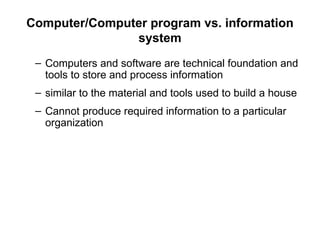 Computer/Computer program vs. information
system
– Computers and software are technical foundation and
tools to store and process information
– similar to the material and tools used to build a house
– Cannot produce required information to a particular
organization
 