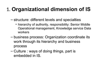 1. Organizational dimension of IS
– structure: different levels and specialties
• hierarchy of authority, responsibility: Senior Middle
Operational management, Knowledge service Data
workers
– business process: Organization coordinate its
work through its hierarchy and business
process
– Culture : ways of doing things, part is
embedded in IS.
 