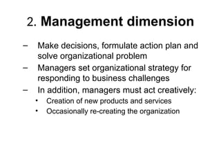 2. Management dimension
– Make decisions, formulate action plan and
solve organizational problem
– Managers set organizational strategy for
responding to business challenges
– In addition, managers must act creatively:
• Creation of new products and services
• Occasionally re-creating the organization
 