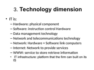 3. Technology dimension
• IT is:
– Hardware: physical component
– Software: instruction control Hardware
– Data management technology
– Network and telecommunications technology
– Network: Hardware + Software link computers
– Internet: Network to provide services
– WWW: service to store retrieve information
• IT infrastructure: platform that the firm can built on its
IS
 